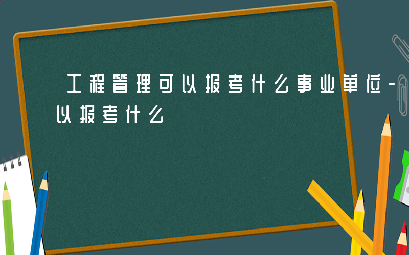 工程管理可以报考什么事业单位-工程管理可以报考什么