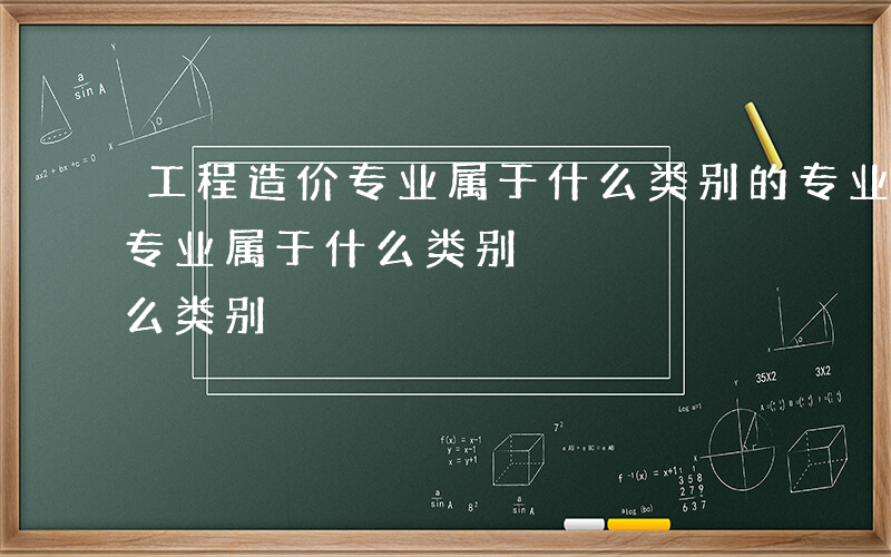 工程造价专业属于什么类别的专业-工程造价专业属于什么类别