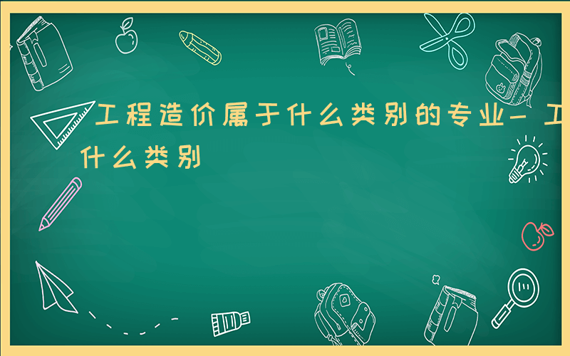 工程造价属于什么类别的专业-工程造价属于什么类别