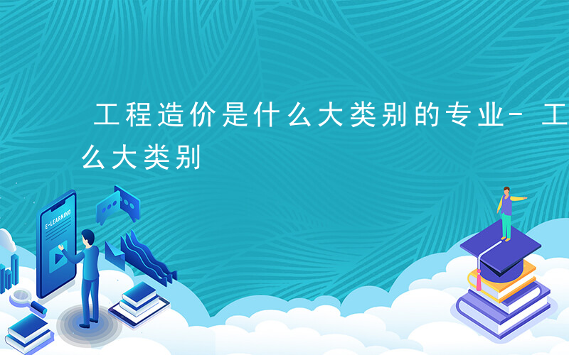 工程造价是什么大类别的专业-工程造价是什么大类别