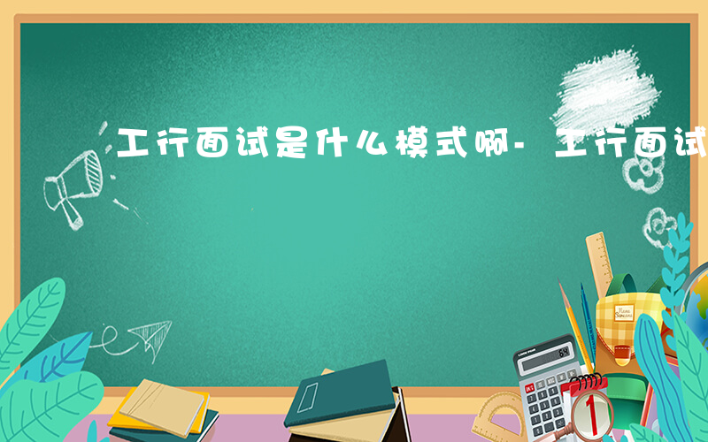 工行面试是什么模式啊-工行面试是什么模式