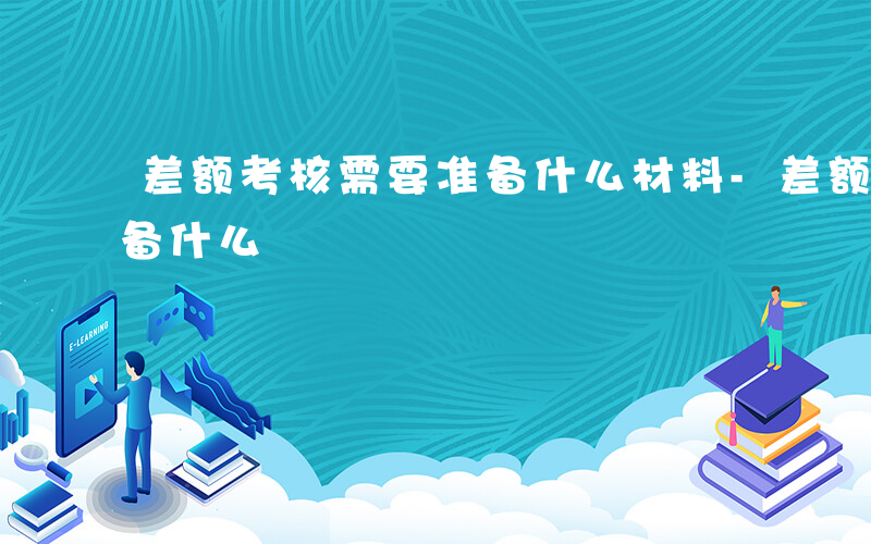 差额考核需要准备什么材料-差额考核需要准备什么