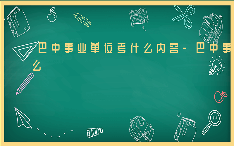 巴中事业单位考什么内容-巴中事业单位考什么