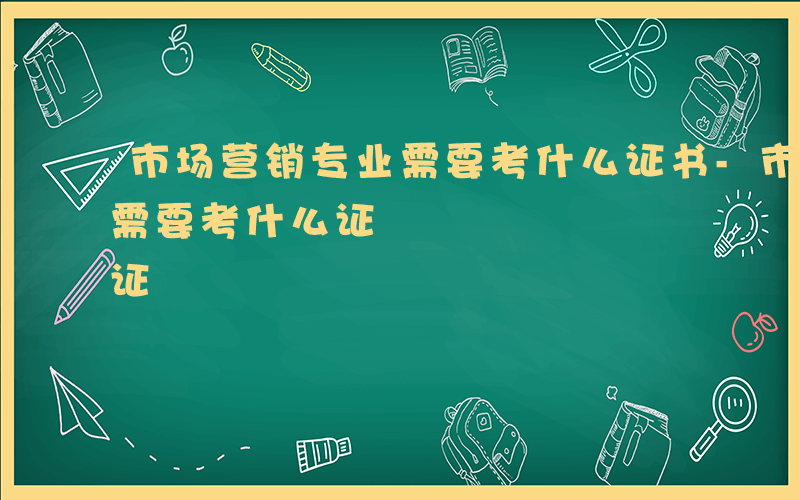 市场营销专业需要考什么证书-市场营销专业需要考什么证