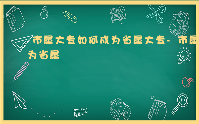 市属大专如何成为省属大专-市属大专如何成为省属