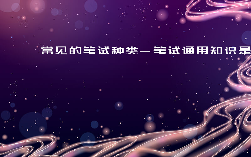 常见的笔试种类-笔试通用知识是什么