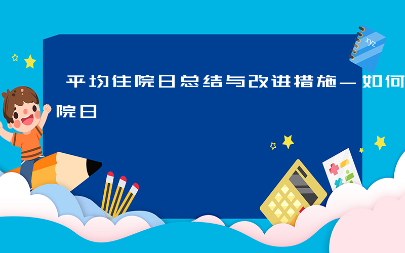 平均住院日总结与改进措施-如何评价平均住院日