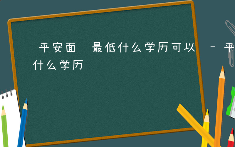 平安面试最低什么学历可以进-平安面试最低什么学历