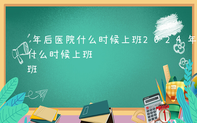 年后医院什么时候上班2024年-年后医院什么时候上班