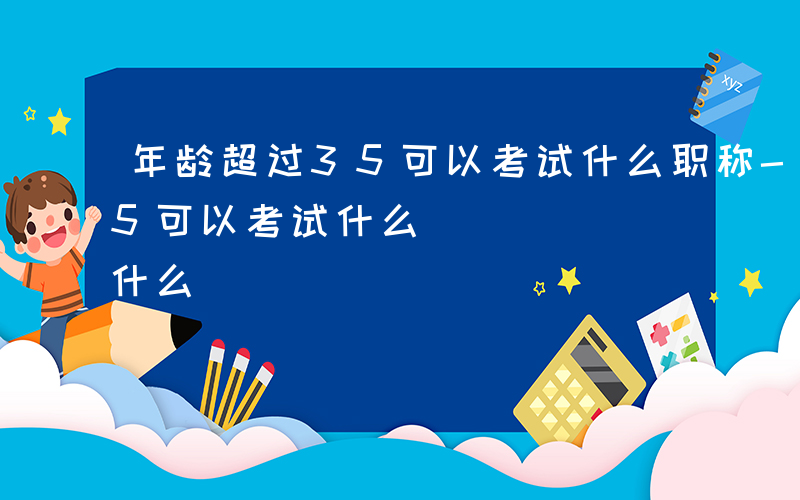 年龄超过35可以考试什么职称-年龄超过35可以考试什么