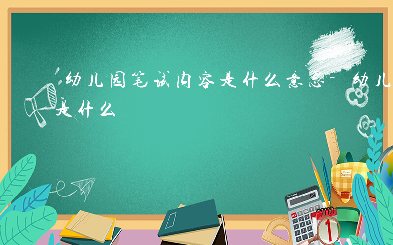 幼儿园笔试内容是什么意思-幼儿园笔试内容是什么