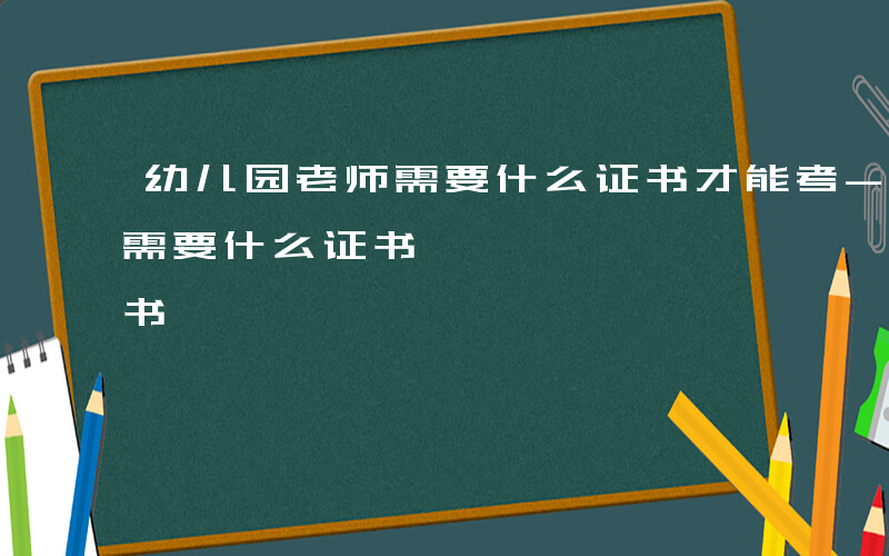 幼儿园老师需要什么证书才能考-幼儿园老师需要什么证书