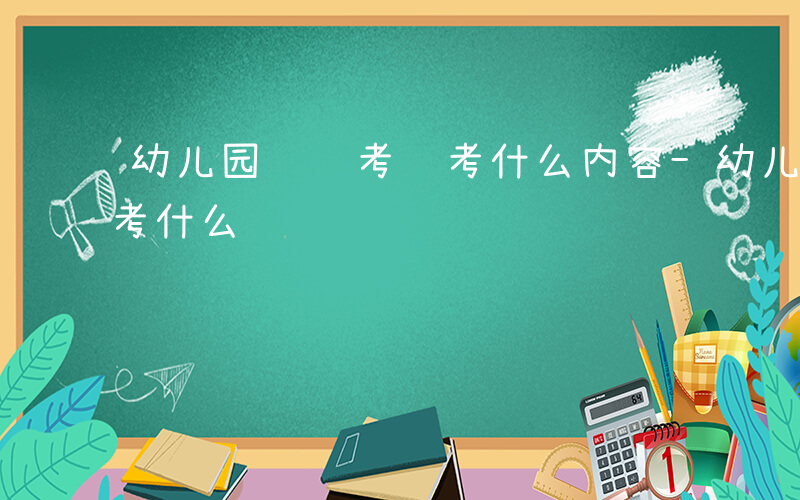 幼儿园进编考试考什么内容-幼儿园进编考试考什么