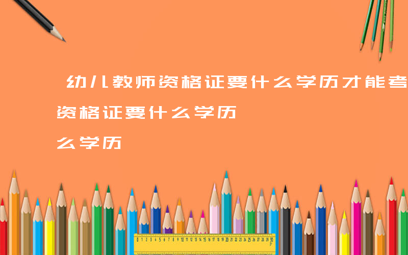 幼儿教师资格证要什么学历才能考-幼儿教师资格证要什么学历