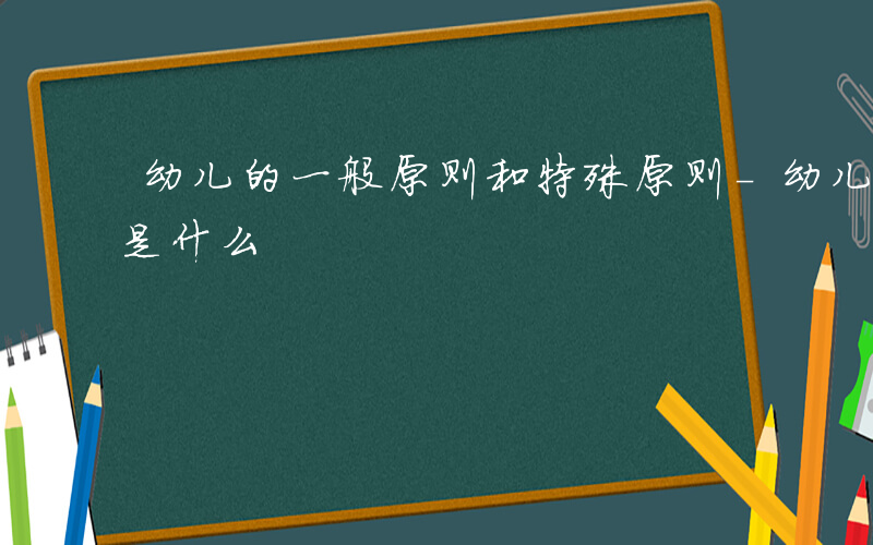 幼儿的一般原则和特殊原则-幼儿的一般原则是什么