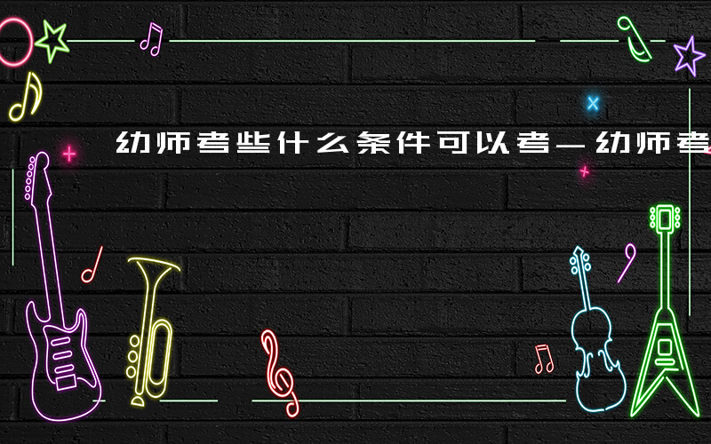 幼师考些什么条件可以考-幼师考些什么条件