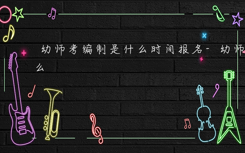 幼师考编制是什么时间报名-幼师考编制是什么