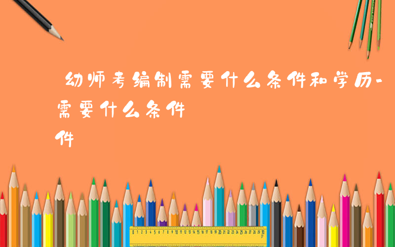 幼师考编制需要什么条件和学历-幼师考编制需要什么条件