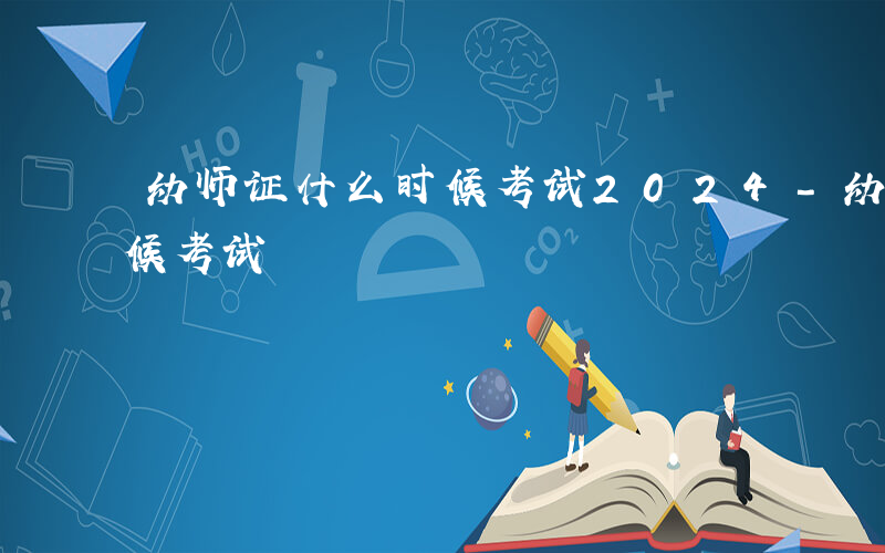 幼师证什么时候考试2024-幼师证什么时候考试