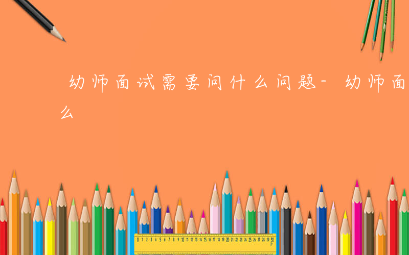 幼师面试需要问什么问题-幼师面试需要问什么