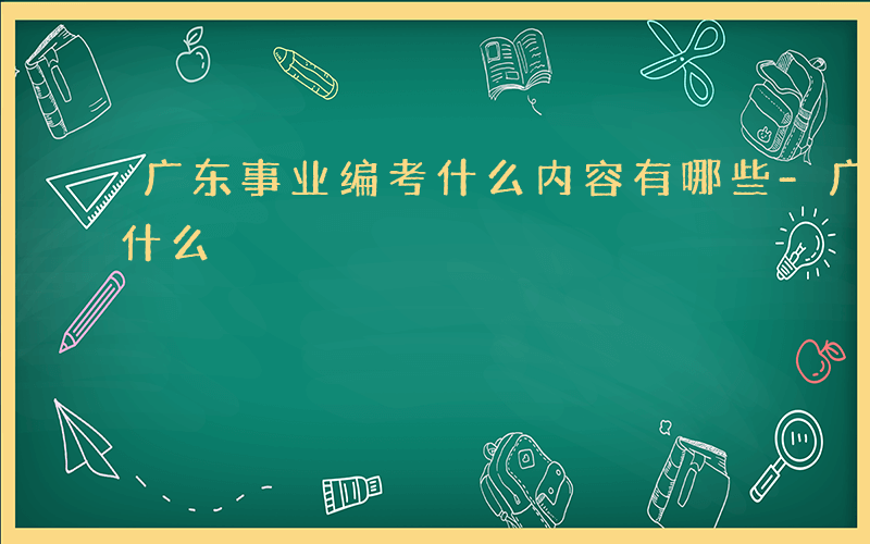 广东事业编考什么内容有哪些-广东事业编考什么