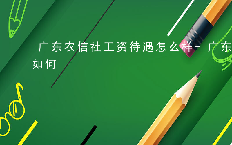 广东农信社工资待遇怎么样-广东农信社前景如何