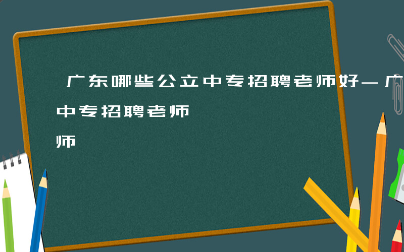 广东哪些公立中专招聘老师好-广东哪些公立中专招聘老师