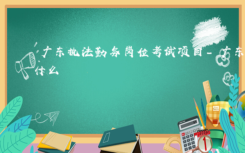 广东执法勤务岗位考试项目-广东执法勤务考什么