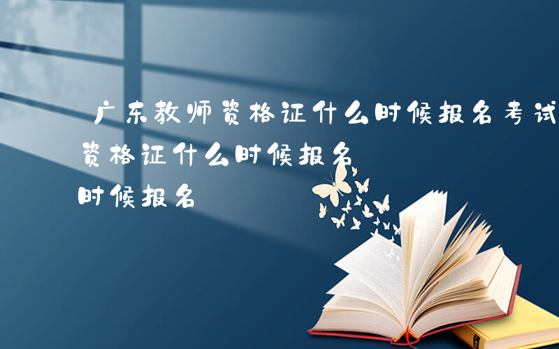 广东教师资格证什么时候报名考试-广东教师资格证什么时候报名