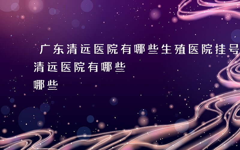 广东清远医院有哪些生殖医院挂号通道-广东清远医院有哪些