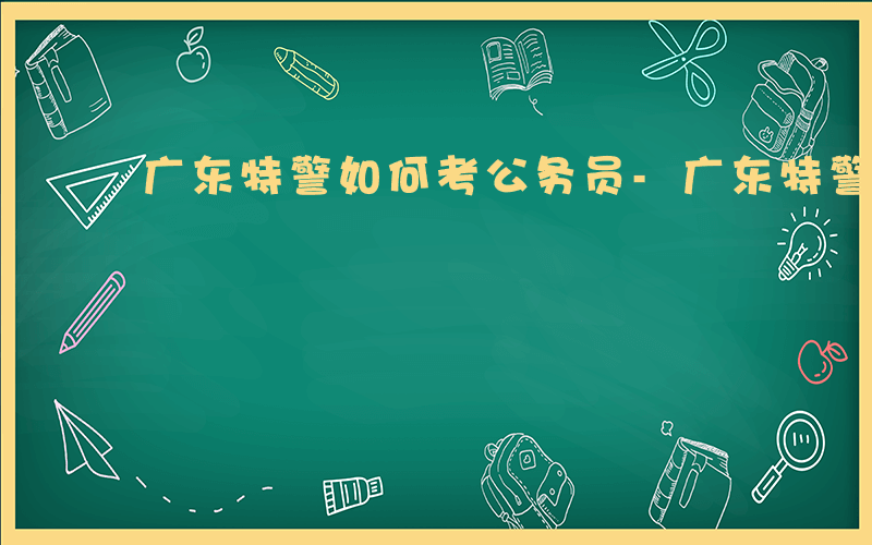 广东特警如何考公务员-广东特警如何考