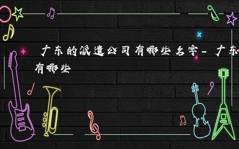 广东的派遣公司有哪些名字-广东的派遣公司有哪些