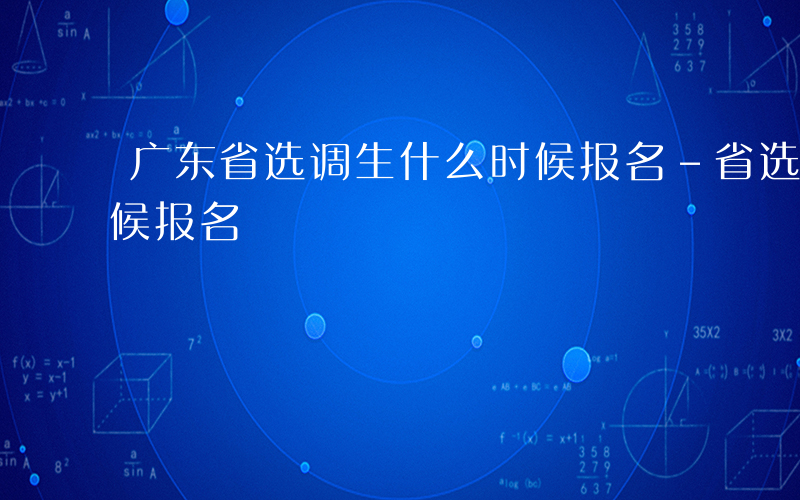 广东省选调生什么时候报名-省选调生什么时候报名