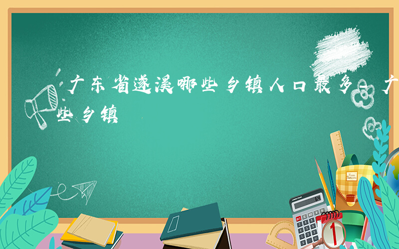 广东省遂溪哪些乡镇人口最多-广东省遂溪哪些乡镇