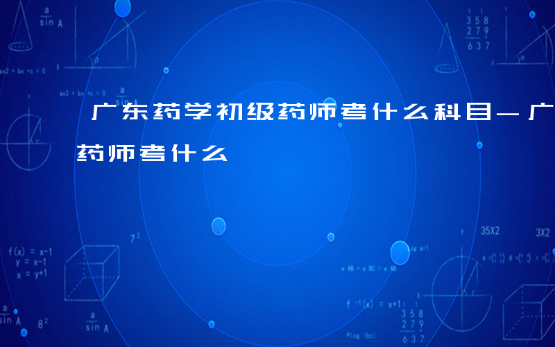 广东药学初级药师考什么科目-广东药学初级药师考什么