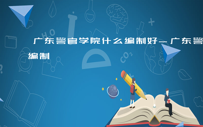 广东警官学院什么编制好-广东警官学院什么编制