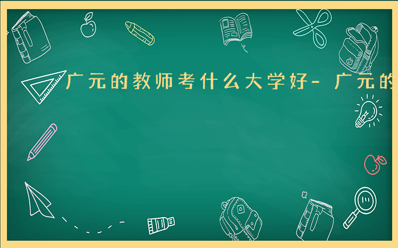 广元的教师考什么大学好-广元的教师考什么