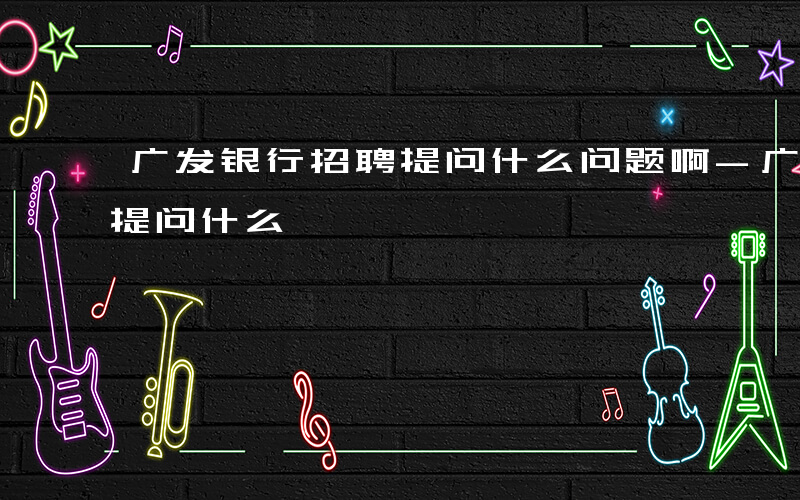 广发银行招聘提问什么问题啊-广发银行招聘提问什么