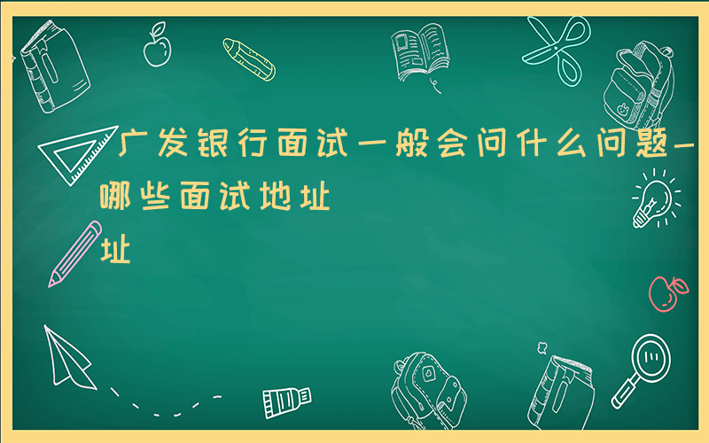 广发银行面试一般会问什么问题-广发银行有哪些面试地址