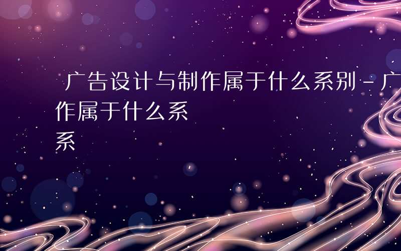 广告设计与制作属于什么系别-广告设计与制作属于什么系