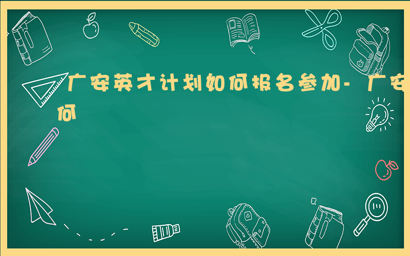 广安英才计划如何报名参加-广安英才计划如何