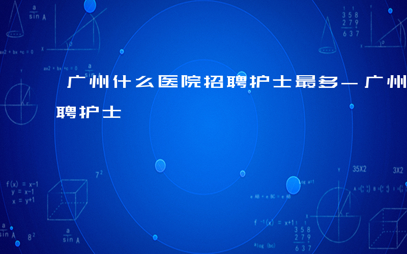 广州什么医院招聘护士最多-广州什么医院招聘护士