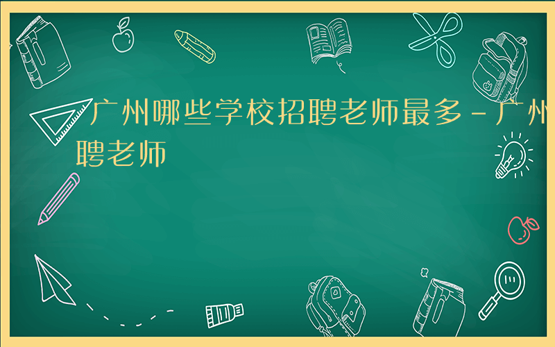 广州哪些学校招聘老师最多-广州哪些学校招聘老师