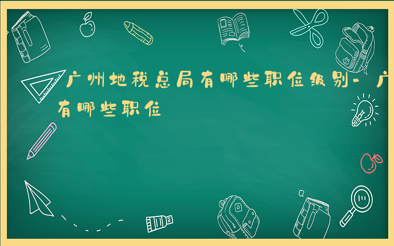 广州地税总局有哪些职位级别-广州地税总局有哪些职位