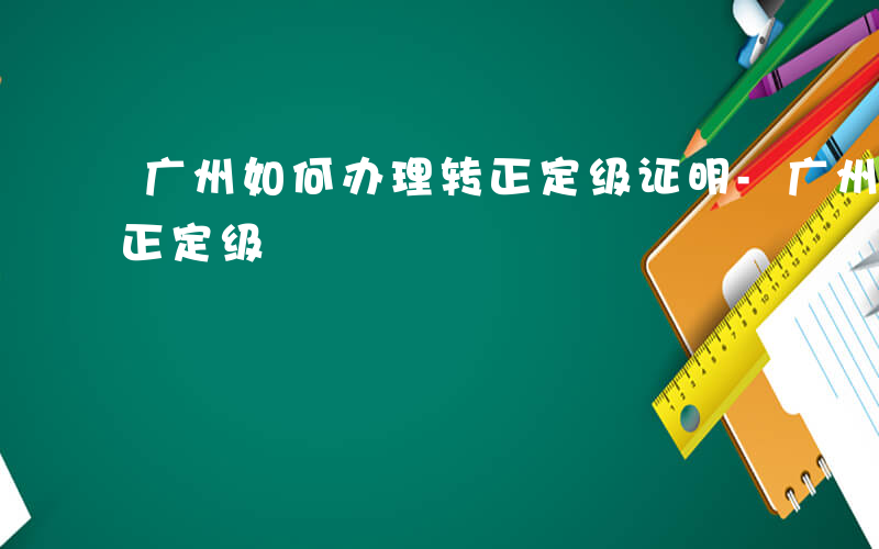 广州如何办理转正定级证明-广州如何办理转正定级