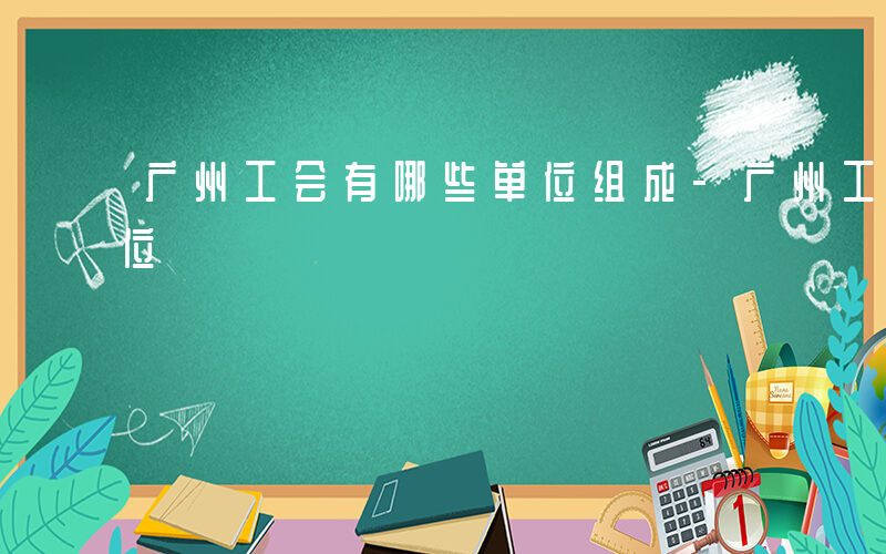 广州工会有哪些单位组成-广州工会有哪些单位