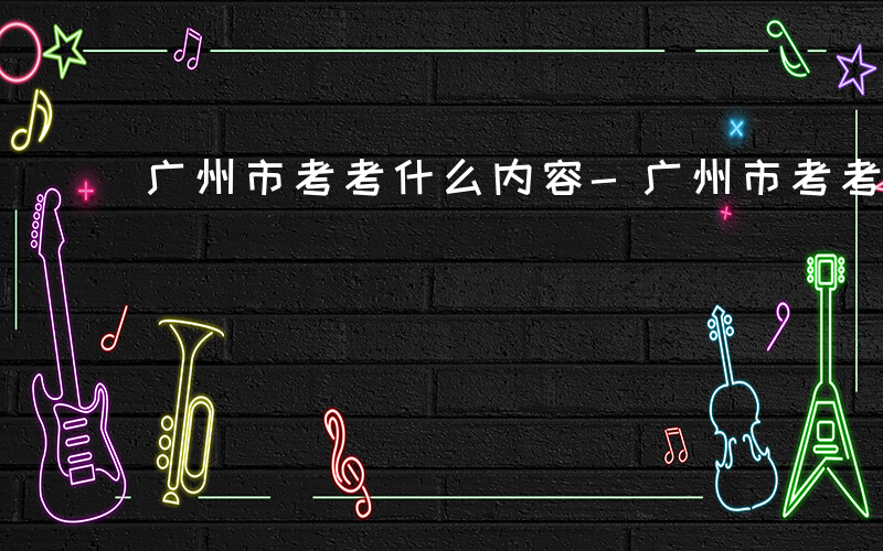 广州市考考什么内容-广州市考考什么