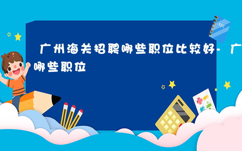 广州海关招聘哪些职位比较好-广州海关招聘哪些职位