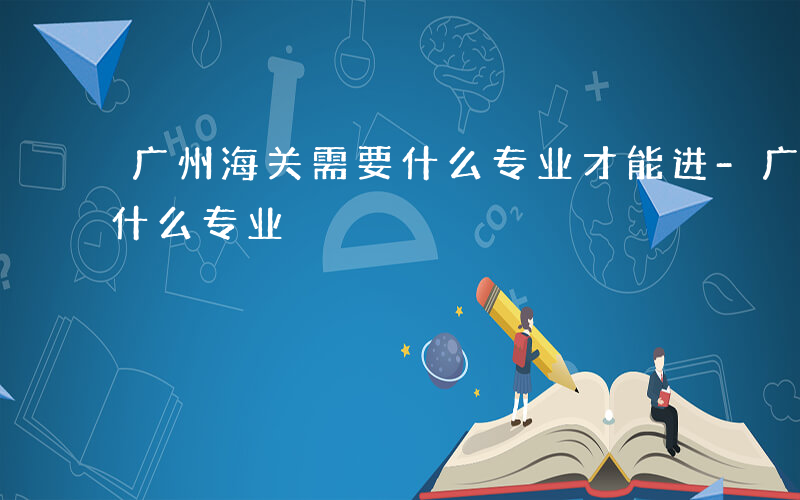 广州海关需要什么专业才能进-广州海关需要什么专业