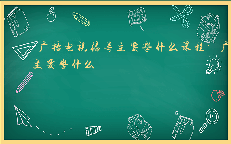 广播电视编导主要学什么课程-广播电视编导主要学什么